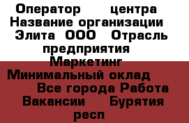 Оператор Call-центра › Название организации ­ Элита, ООО › Отрасль предприятия ­ Маркетинг › Минимальный оклад ­ 24 000 - Все города Работа » Вакансии   . Бурятия респ.